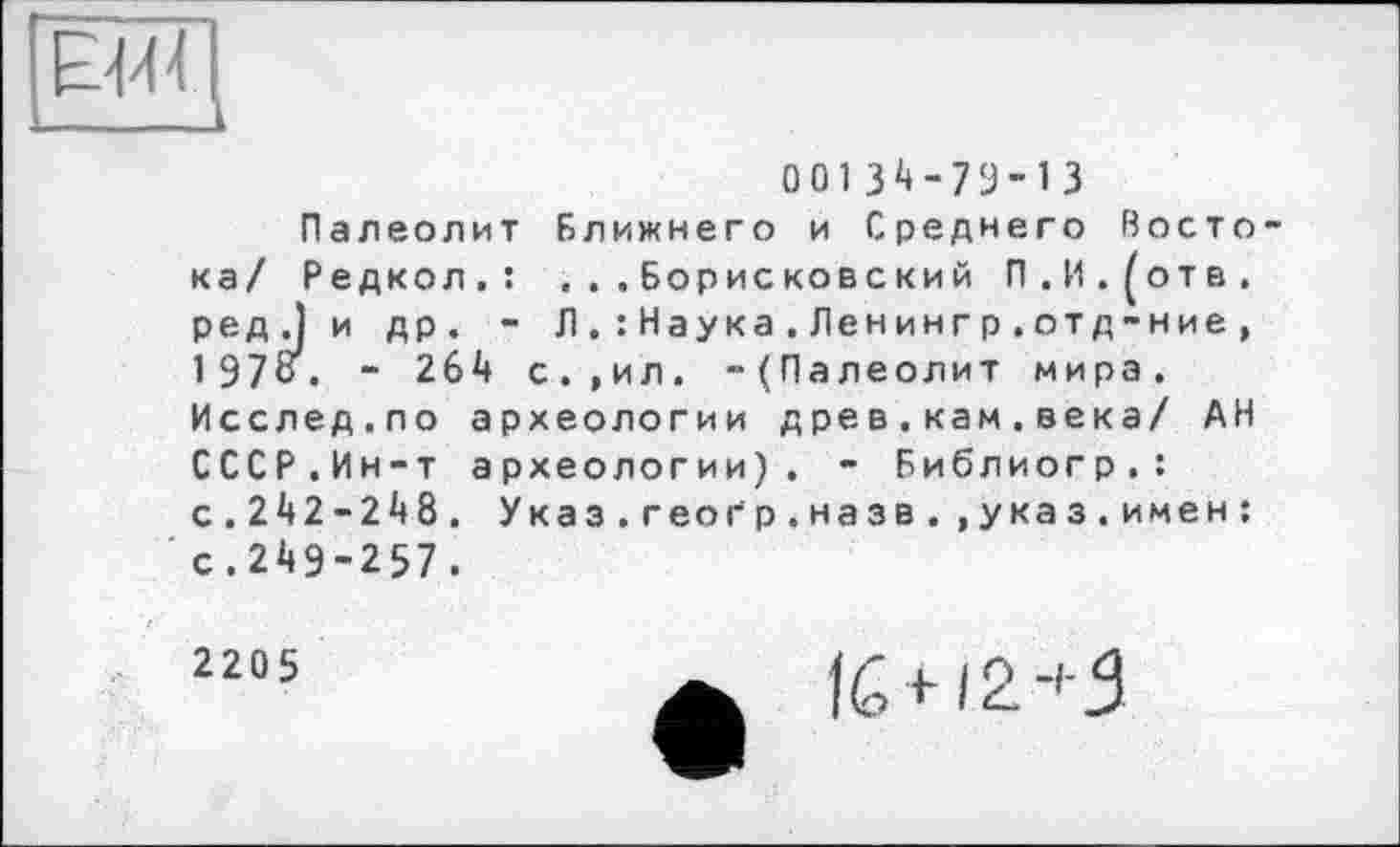 ﻿00134-79-13
Палеолит Ближнего и Среднего Востока/ Редкол.: . ..Борисковский П.И.^отв. ред.) и др. - Л . : Наука.Ленингр.отд-ние, 197о. - 264 с.,ил. -(Палеолит мира. Исслед.по археологии древ . кам.века/ АН СССР.Ин-т археологии). - Библиогр.: с.242-248. Указ.геогр.назв..указ.имен: с.249-257.
2205
